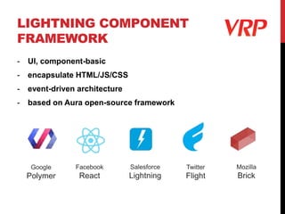 LIGHTNING COMPONENT
FRAMEWORK
- UI, component-basic
- encapsulate HTML/JS/CSS
- event-driven architecture
- based on Aura open-source framework
Google
Polymer
Facebook
React
Twitter
Flight
Mozilla
Brick
Salesforce
Lightning
 