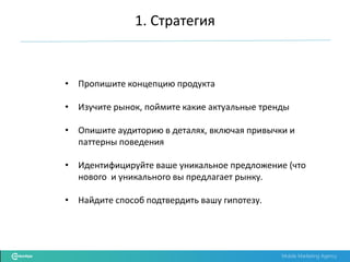 Mobile Marketing Agency
• Пропишите концепцию продукта
• Изучите рынок, поймите какие актуальные тренды
• Опишите аудиторию в деталях, включая привычки и
паттерны поведения
• Идентифицируйте ваше уникальное предложение (что
нового и уникального вы предлагает рынку.
• Найдите способ подтвердить вашу гипотезу.
1. Стратегия
 