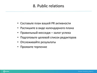 Mobile Marketing Agency
• Составьте план вашей PR активности
• Распишите в виде календарного плана
• Правильный месседж – залог успеха
• Подготовьте целевой список редакторов
• Отслеживайте результаты
• Проявите терпение
8. Public relations
 