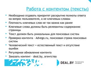 Работа с контентом (тексты)
 Необходимо отдавать приоритет раскрытию полноты ответа
на вопрос пользователя, а не ключевым словам
 Плотность ключевых слов не так важна как ранее
 Ключевые слова должны быть релевантны содержанию
страницы
 Текст должен быть уникальным для поисковых систем
 Проверка контента – Advego.ru, поисковая строка поисковых
систем
 Человеческий текст = естественный текст и отсутствие
ошибок
 Регулярное обновление контента
 Заказать контент – deal.by, агентства
 