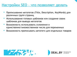 Настройки SEO – что позволяет делать
 Прописывание метатегов (Title, Description, KeyWords) для
различных групп страниц
 Использование готовых шаблонов или создание своих
шаблонов для вывода метатегов
 Возможность использовать склонения и
единственно/множественное число для переменных
 Возможность прописывать метатеги для отдельных товаров
 