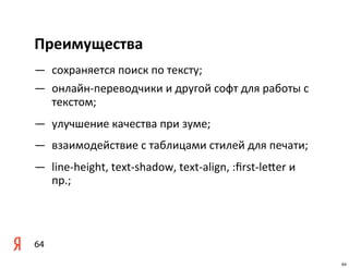 Преимущества
— сохраняется	
  поиск	
  по	
  тексту;
— онлайн-­‐переводчики	
  и	
  другой	
  софт	
  для	
  работы	
  с	
  
  текстом;
— улучшение	
  качества	
  при	
  зуме;
— взаимодействие	
  с	
  таблицами	
  стилей	
  для	
  печати;
— line-­‐height,	
  text-­‐shadow,	
  text-­‐align,	
  :ﬁrst-­‐lemer	
  и	
  
  пр.;




64
                                                                                64
 