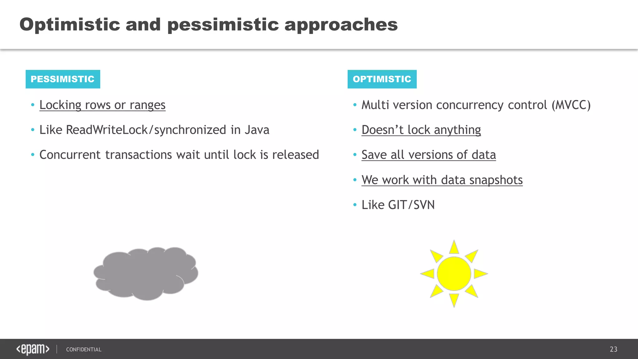 23CONFIDENTIAL
• Locking rows or ranges
• Like ReadWriteLock/synchronized in Java
• Concurrent transactions wait until lock is released
Optimistic and pessimistic approaches
PESSIMISTIC OPTIMISTIC
• Multi version concurrency control (MVCC)
• Doesn’t lock anything
• Save all versions of data
• We work with data snapshots
• Like GIT/SVN
 