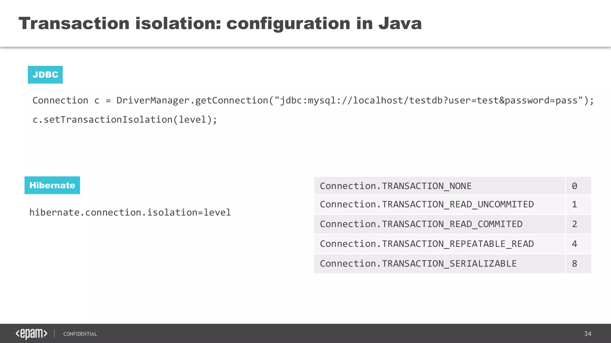 34CONFIDENTIAL
hibernate.connection.isolation=level
Transaction isolation: configuration in Java
JDBC
Hibernate
Connection c = DriverManager.getConnection("jdbc:mysql://localhost/testdb?user=test&password=pass");
c.setTransactionIsolation(level);
Connection.TRANSACTION_NONE 0
Connection.TRANSACTION_READ_UNCOMMITED 1
Connection.TRANSACTION_READ_COMMITED 2
Connection.TRANSACTION_REPEATABLE_READ 4
Connection.TRANSACTION_SERIALIZABLE 8
 