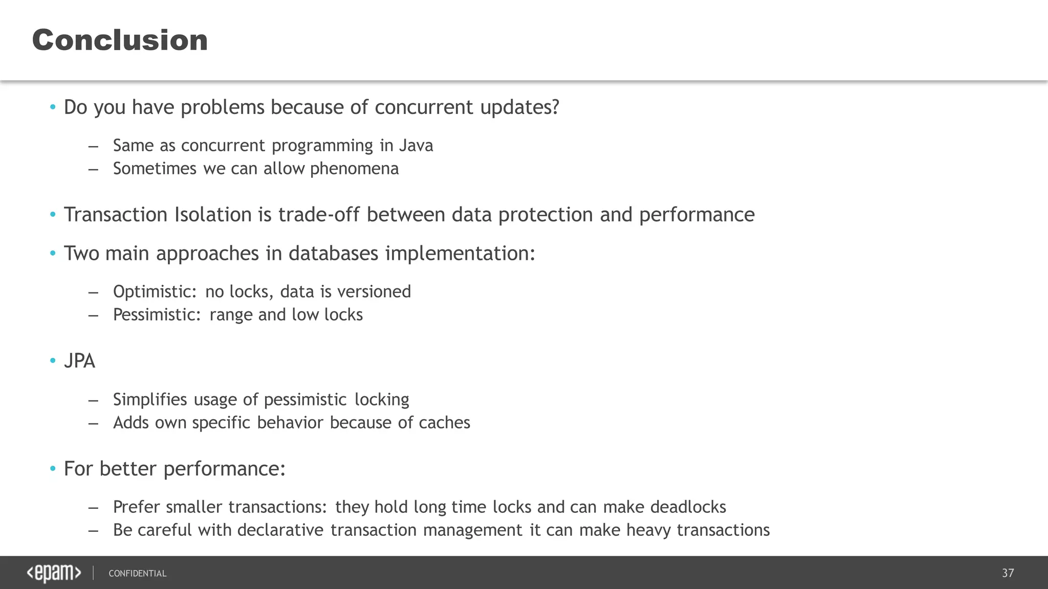 37CONFIDENTIAL
Conclusion
• Do you have problems because of concurrent updates?
– Same as concurrent programming in Java
– Sometimes we can allow phenomena
• Transaction Isolation is trade-off between data protection and performance
• Two main approaches in databases implementation:
– Optimistic: no locks, data is versioned
– Pessimistic: range and low locks
• JPA
– Simplifies usage of pessimistic locking
– Adds own specific behavior because of caches
• For better performance:
– Prefer smaller transactions: they hold long time locks and can make deadlocks
– Be careful with declarative transaction management it can make heavy transactions
 