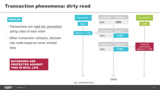 10CONFIDENTIAL
• Transactions can read not committed
(dirty) data of each other
• Other transaction rollbacks, decision
was made based on never existed
data
Transaction phenomena: dirty read
PROBLEM
Transaction 1 Transaction 2customer balance
tom 1000
time
begin begin
balance = 1100
read not
committed
balance = 1100
customer balance
tom ~1100~
customer balance
tom ~1100~
~ not committed data
DATABASES ARE
PROTECTED AGAINST
THIS IN REAL LIFE
 