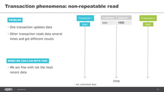 12CONFIDENTIAL
• One transaction updates data
• Other transaction reads data several
times and get different results
Transaction phenomena: non-repeatable read
PROBLEM
Transaction 1 Transaction 2customer balance
tom 1000
begin begin
WHEN WE CAN LIVE WITH THIS
• We are fine with not the most
recent data
~ not committed data
time
 