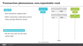 13CONFIDENTIAL
Transaction phenomena: non-repeatable read
Transaction 1 Transaction 2customer balance
tom 1000
time
begin begin
read
balance = 1000
customer balance
tom 1000
~ not committed data
• One transaction updates data
• Other transaction reads data several
times and get different results
PROBLEM
WHEN WE CAN LIVE WITH THIS
• We are fine with not the most
recent data
 