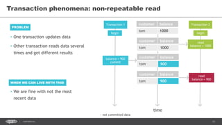 15CONFIDENTIAL
Transaction phenomena: non-repeatable read
Transaction 1 Transaction 2customer balance
tom 1000
time
begin begin
read
balance = 1000
customer balance
tom 900
customer balance
tom 1000
~ not committed data
customer balance
tom 900
read
balance = 900
balance = 900
commit
• One transaction updates data
• Other transaction reads data several
times and get different results
PROBLEM
WHEN WE CAN LIVE WITH THIS
• We are fine with not the most
recent data
 