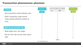 16CONFIDENTIAL
• One transaction inserts/deletes rows
• Other transaction reads several
times and get different number of
rows
Transaction phenomena: phantom
PROBLEM
Transaction 1 Transaction 2customer balance
tom 1000
time
begin begin
WHEN WE CAN LIVE WITH THIS
• Read single rows, not ranges
• We are fine with not the most recent
data
~ not committed data
 
