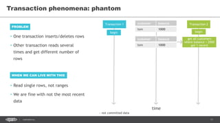 17CONFIDENTIAL
Transaction phenomena: phantom
Transaction 1 Transaction 2customer balance
tom 1000
time
begin begin
get all customers
where balance < 2000
got 1 record
customer balance
tom 1000
~ not committed data
• One transaction inserts/deletes rows
• Other transaction reads several
times and get different number of
rows
PROBLEM
WHEN WE CAN LIVE WITH THIS
• Read single rows, not ranges
• We are fine with not the most recent
data
 
