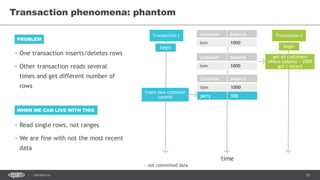 18CONFIDENTIAL
Transaction phenomena: phantom
Transaction 1 Transaction 2customer balance
tom 1000
time
begin begin
get all customers
where balance < 2000
got 1 record
customer balance
tom 1000
jerry 500
customer balance
tom 1000
insert new customer
commit
~ not committed data
• One transaction inserts/deletes rows
• Other transaction reads several
times and get different number of
rows
PROBLEM
WHEN WE CAN LIVE WITH THIS
• Read single rows, not ranges
• We are fine with not the most recent
data
 