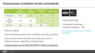 21CONFIDENTIAL
Transaction isolation levels (standard)
• ISO/IEC 9075:1992
• Information technology --
Database languages -- SQL
http://www.contrib.andrew.cmu.edu/~shadow/s
ql/sql1992.txt
READ
UNCOMMITED
READ
COMMITED
REPEATABLE
READ
SERIALIZABLE
Dirty read YES NO NO NO
Non-
repeatable
read
YES YES NO NO
Phantom YES YES YES NO
• Defined in SQL92
• Trade-off between performance, scalability and data protection
• Same work performed with the same inputs may result in
different answers, depending on isolation level
• Implementation can be VERY DIFFERNT in different databases
 