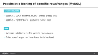 30CONFIDENTIAL
• SELECT … LOCK IN SHARE MODE – shared (read) lock
• SELECT … FOR UPDATE – exclusive (write) lock
Pessimistic locking of specific rows/ranges (MySQL)
LOCKING SELECTS
IDEA
• Increase isolation level for specific rows/ranges
• Other rows/ranges can have lower isolation level
 