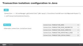 34CONFIDENTIAL
hibernate.connection.isolation=level
Transaction isolation: configuration in Java
JDBC
Hibernate
Connection c = DriverManager.getConnection("jdbc:mysql://localhost/testdb?user=test&password=pass");
c.setTransactionIsolation(level);
Connection.TRANSACTION_NONE 0
Connection.TRANSACTION_READ_UNCOMMITED 1
Connection.TRANSACTION_READ_COMMITED 2
Connection.TRANSACTION_REPEATABLE_READ 4
Connection.TRANSACTION_SERIALIZABLE 8
 