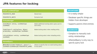 35CONFIDENTIAL
JPA features for locking
Enum LockModeType
PESSIMISTIC_READ Shared lock
PESSIMISTIC_WRITE Exclusive lock
EntityManager
lock(Object entity, LockModeType
lockMode)
Makes additional locking select query just to
lock entity
find(Class<T> entityClass, Object
primaryKey, LockModeType lockMode)
Makes locking select when reading entity
refresh(Object entity, LockModeType
lockMode)
Makes locking select when reloading entity
NamedQuery
@NamedQuery(name=“myQuery”, query=“…”,
lockMode=LockModeType.PESSIMISTIC_READ)
Allows to specify that we need locking select
to any query
• Complex to manually lock
entity relationships
• @NamedQuery is only way to
specify query lock
ADVANTAGES
• It is really simple
• Database specific things are
hidden from developer
• Supports parent-child entities
DRAWBACKS
 