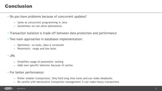 37CONFIDENTIAL
Conclusion
• Do you have problems because of concurrent updates?
– Same as concurrent programming in Java
– Sometimes we can allow phenomena
• Transaction Isolation is trade-off between data protection and performance
• Two main approaches in databases implementation:
– Optimistic: no locks, data is versioned
– Pessimistic: range and low locks
• JPA
– Simplifies usage of pessimistic locking
– Adds own specific behavior because of caches
• For better performance:
– Prefer smaller transactions: they hold long time locks and can make deadlocks
– Be careful with declarative transaction management it can make heavy transactions
 