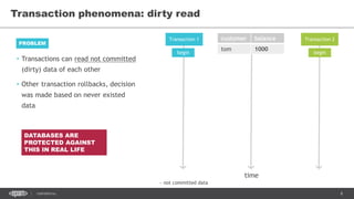 8CONFIDENTIAL
Transaction phenomena: dirty read
Transaction 1 Transaction 2customer balance
tom 1000
time
begin begin
DATABASES ARE
PROTECTED AGAINST
THIS IN REAL LIFE
~ not committed data
• Transactions can read not committed
(dirty) data of each other
• Other transaction rollbacks, decision
was made based on never existed
data
PROBLEM
 