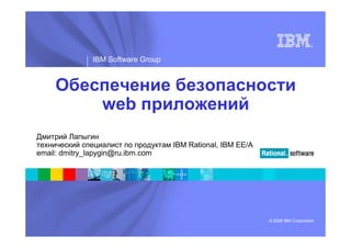 ®




               IBM Software Group


     Обеспечение безопасности
         web приложений
Дмитрий Лапыгин
технический специалист по продуктам IBM Rational, IBM EE/A
email: dmitry_lapygin@ru.ibm.com




                                                             © 2008 IBM Corporation
 