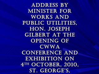 ADDRESS by Minister for Works and Public Utilities, Hon. Joseph Gilbert at the Opening of CWWA Conference and Exhibition on 4 th  October, 2010, St. George’s, Grenada, 