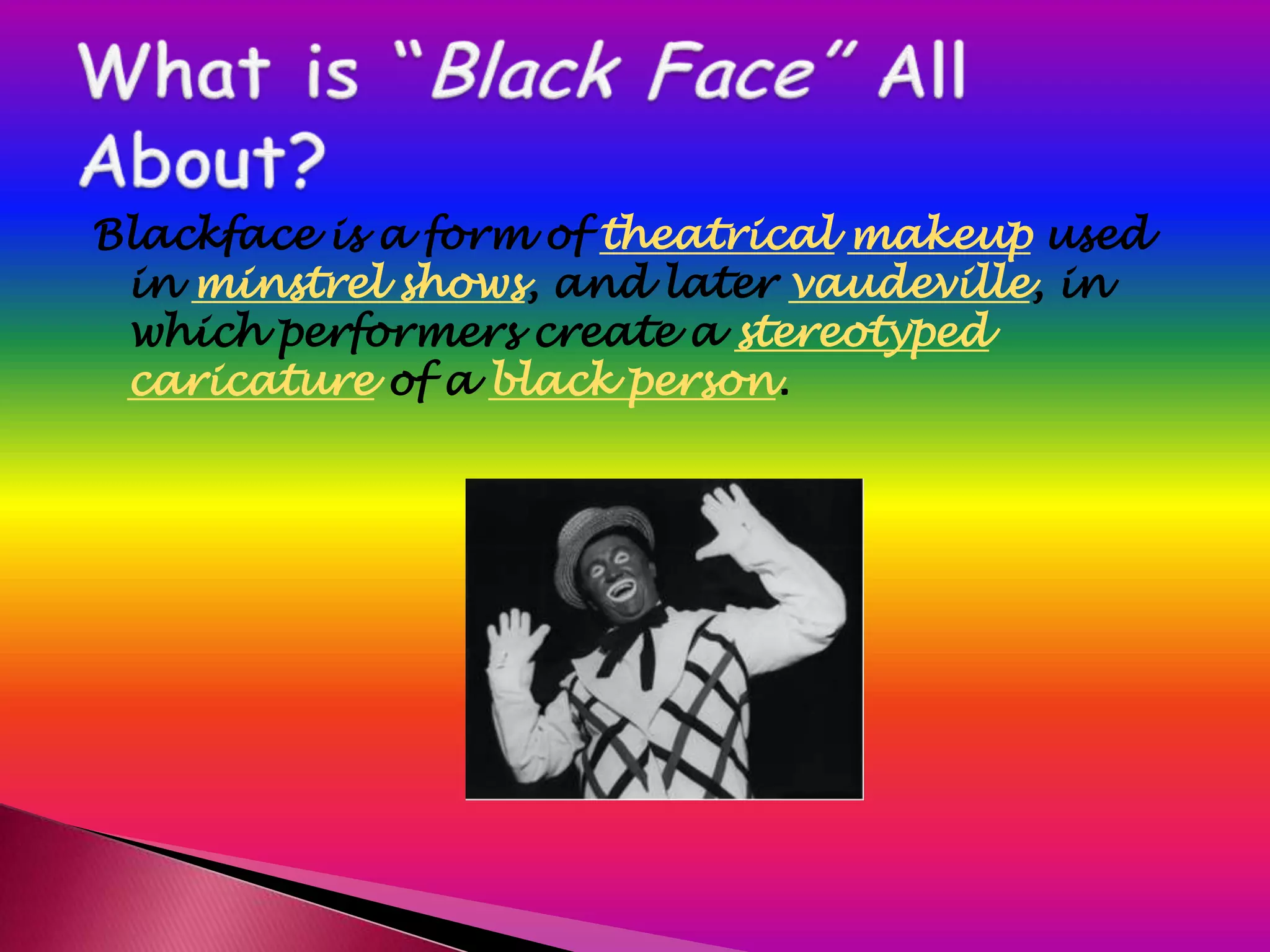 Blackface is a form of theatrical makeup used
 in minstrel shows, and later vaudeville, in
 which performers create a stereotyped
 caricature of a black person.
 