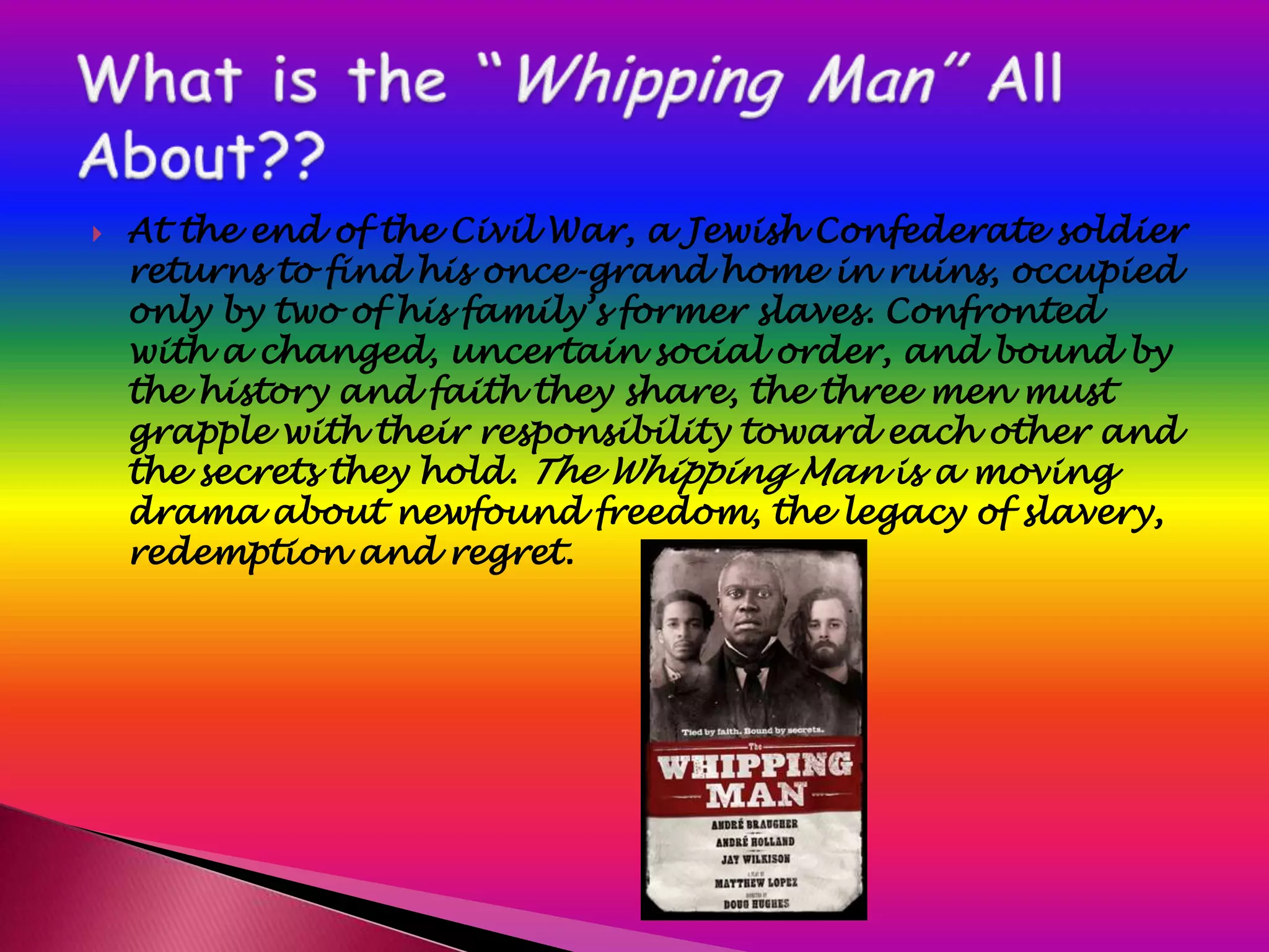    At the end of the Civil War, a Jewish Confederate soldier
    returns to find his once-grand home in ruins, occupied
    only by two of his family’s former slaves. Confronted
    with a changed, uncertain social order, and bound by
    the history and faith they share, the three men must
    grapple with their responsibility toward each other and
    the secrets they hold. The Whipping Man is a moving
    drama about newfound freedom, the legacy of slavery,
    redemption and regret.
 