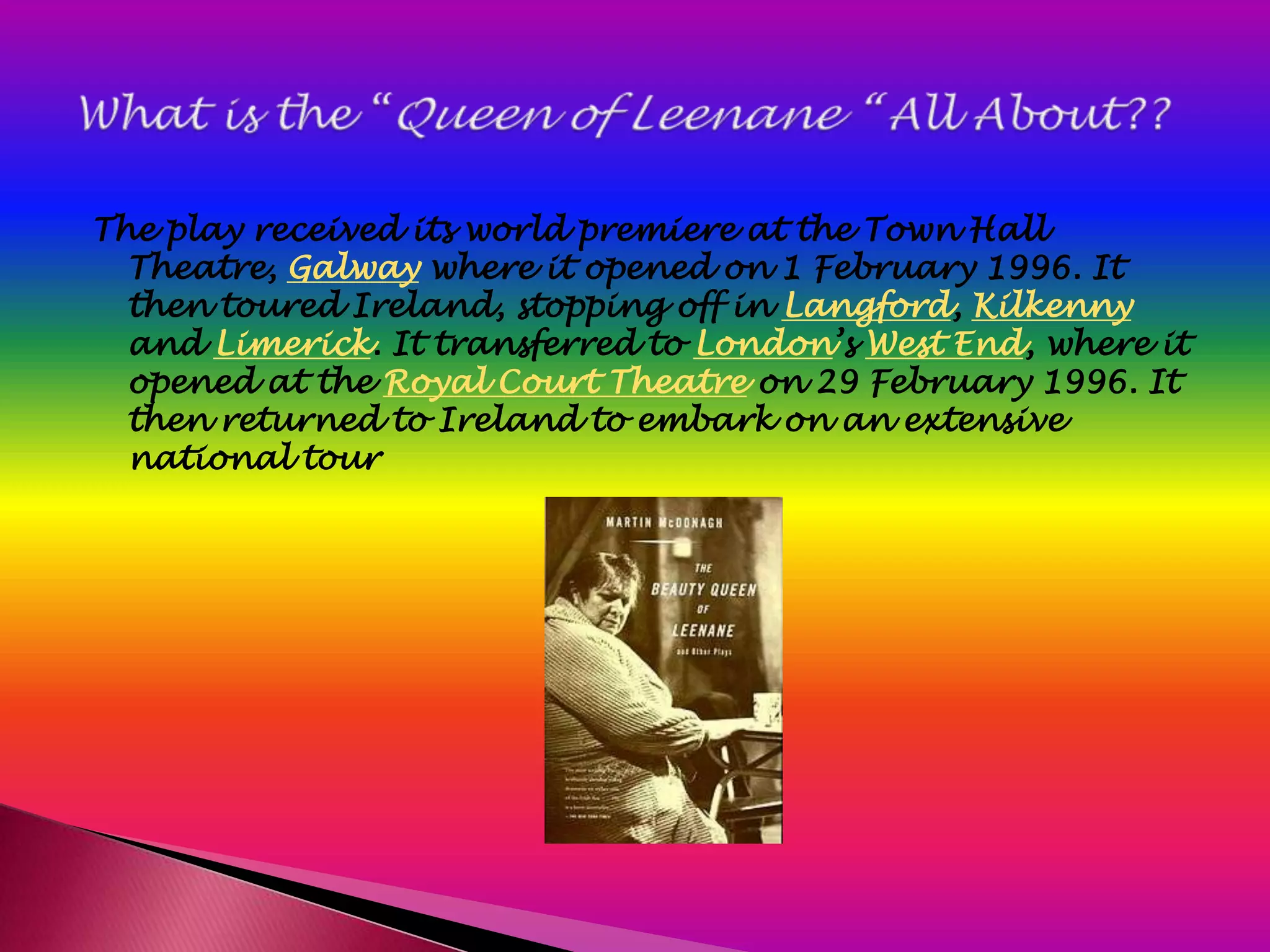 The play received its world premiere at the Town Hall
  Theatre, Galway where it opened on 1 February 1996. It
  then toured Ireland, stopping off in Langford, Kilkenny
  and Limerick. It transferred to London’s West End, where it
  opened at the Royal Court Theatre on 29 February 1996. It
  then returned to Ireland to embark on an extensive
  national tour
 