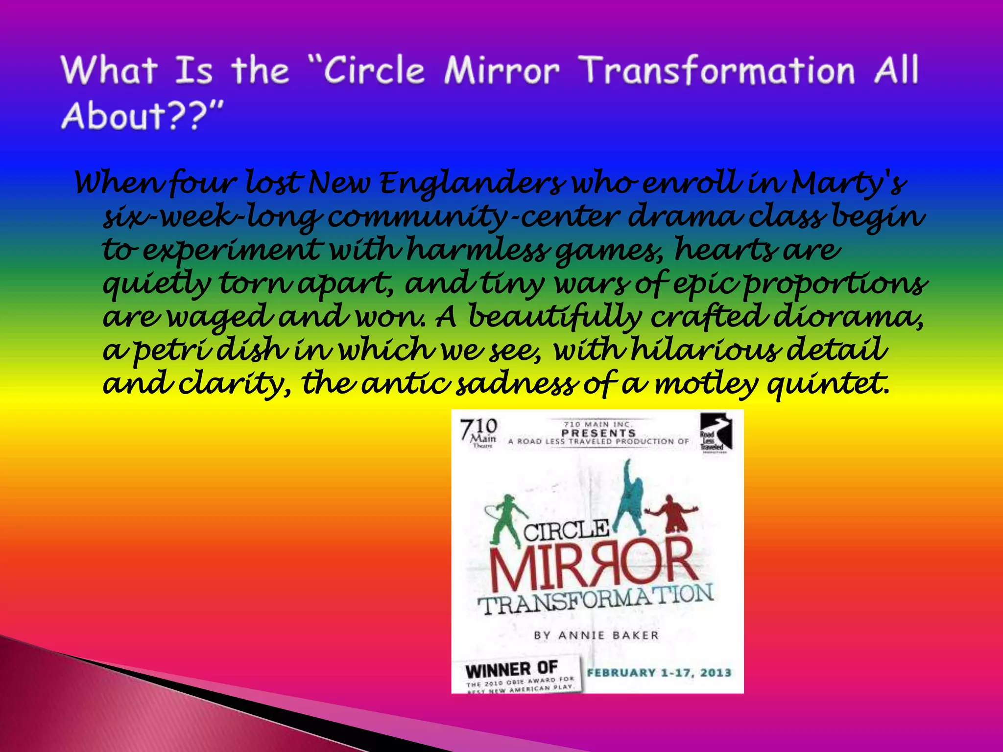 When four lost New Englanders who enroll in Marty's
 six-week-long community-center drama class begin
 to experiment with harmless games, hearts are
 quietly torn apart, and tiny wars of epic proportions
 are waged and won. A beautifully crafted diorama,
 a petri dish in which we see, with hilarious detail
 and clarity, the antic sadness of a motley quintet.
 