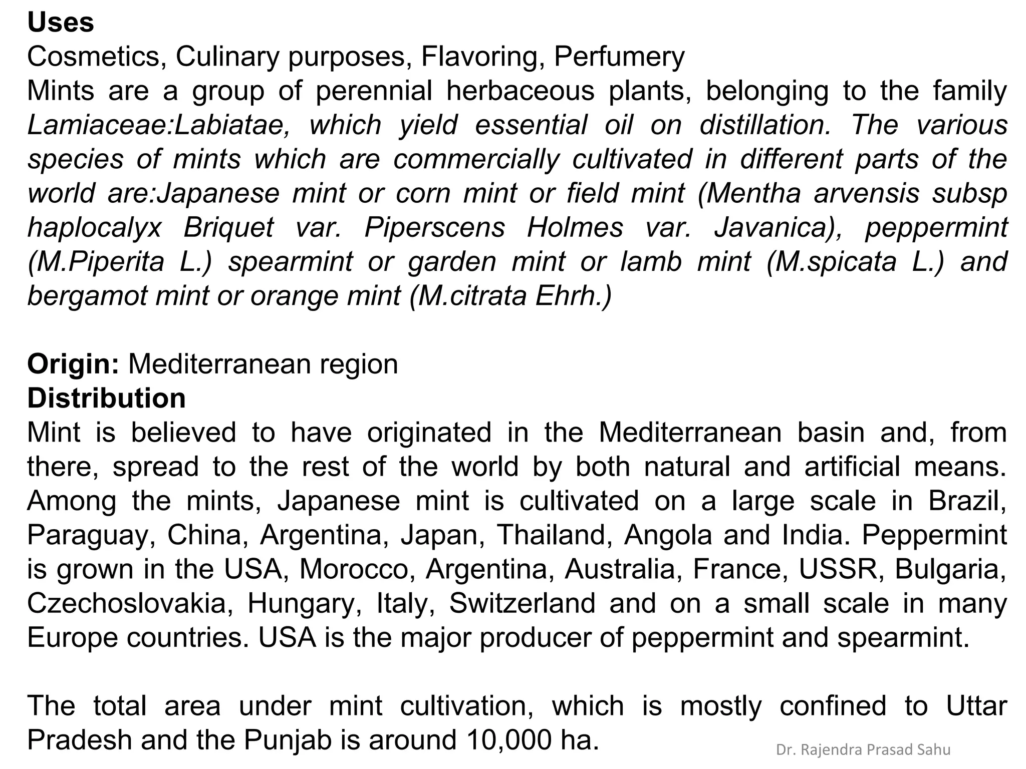 Uses
Cosmetics, Culinary purposes, Flavoring, Perfumery
Mints are a group of perennial herbaceous plants, belonging to the family
Lamiaceae:Labiatae, which yield essential oil on distillation. The various
species of mints which are commercially cultivated in different parts of the
world are:Japanese mint or corn mint or field mint (Mentha arvensis subsp
haplocalyx Briquet var. Piperscens Holmes var. Javanica), peppermint
(M.Piperita L.) spearmint or garden mint or lamb mint (M.spicata L.) and
bergamot mint or orange mint (M.citrata Ehrh.)
Origin: Mediterranean region
Distribution
Mint is believed to have originated in the Mediterranean basin and, from
there, spread to the rest of the world by both natural and artificial means.
Among the mints, Japanese mint is cultivated on a large scale in Brazil,
Paraguay, China, Argentina, Japan, Thailand, Angola and India. Peppermint
is grown in the USA, Morocco, Argentina, Australia, France, USSR, Bulgaria,
Czechoslovakia, Hungary, Italy, Switzerland and on a small scale in many
Europe countries. USA is the major producer of peppermint and spearmint.
The total area under mint cultivation, which is mostly confined to Uttar
Pradesh and the Punjab is around 10,000 ha. Dr. Rajendra Prasad Sahu
 