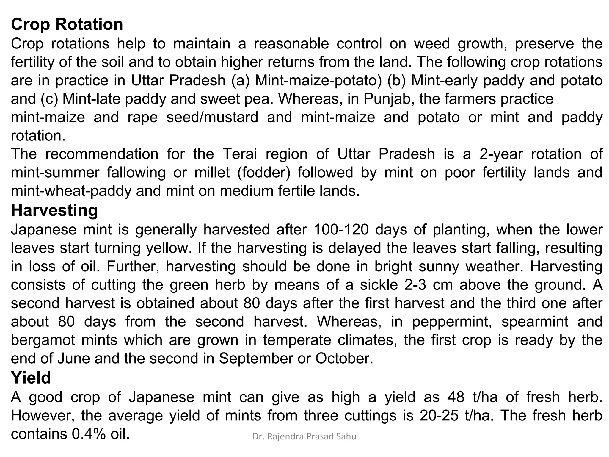 Crop Rotation
Crop rotations help to maintain a reasonable control on weed growth, preserve the
fertility of the soil and to obtain higher returns from the land. The following crop rotations
are in practice in Uttar Pradesh (a) Mint-maize-potato) (b) Mint-early paddy and potato
and (c) Mint-late paddy and sweet pea. Whereas, in Punjab, the farmers practice
mint-maize and rape seed/mustard and mint-maize and potato or mint and paddy
rotation.
The recommendation for the Terai region of Uttar Pradesh is a 2-year rotation of
mint-summer fallowing or millet (fodder) followed by mint on poor fertility lands and
mint-wheat-paddy and mint on medium fertile lands.
Harvesting
Japanese mint is generally harvested after 100-120 days of planting, when the lower
leaves start turning yellow. If the harvesting is delayed the leaves start falling, resulting
in loss of oil. Further, harvesting should be done in bright sunny weather. Harvesting
consists of cutting the green herb by means of a sickle 2-3 cm above the ground. A
second harvest is obtained about 80 days after the first harvest and the third one after
about 80 days from the second harvest. Whereas, in peppermint, spearmint and
bergamot mints which are grown in temperate climates, the first crop is ready by the
end of June and the second in September or October.
Yield
A good crop of Japanese mint can give as high a yield as 48 t/ha of fresh herb.
However, the average yield of mints from three cuttings is 20-25 t/ha. The fresh herb
contains 0.4% oil. Dr. Rajendra Prasad Sahu
 