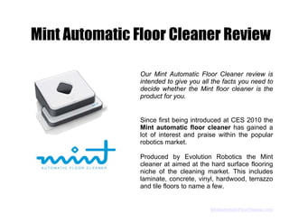 Mint Automatic Floor Cleaner Review

               Our Mint Automatic Floor Cleaner review is
               intended to give you all the facts you need to
               decide whether the Mint floor cleaner is the
               product for you.


               Since first being introduced at CES 2010 the
               Mint automatic floor cleaner has gained a
               lot of interest and praise within the popular
               robotics market.

               Produced by Evolution Robotics the Mint
               cleaner at aimed at the hard surface flooring
               niche of the cleaning market. This includes
               laminate, concrete, vinyl, hardwood, terrazzo
               and tile floors to name a few.


                                       MintAutomaticFloorCleaner.com
 
