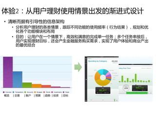 体验2：从用户理财使用情景出发的渐进式设计
• 清晰而据有引导性的信息架构
• 分析用户理财的各类情景，跟踪不同功能的使用频率（行为结果），规划和优
化各个功能模块和布局
• 目的：让用户在一个情景下，高效和满意的完成单一任务；多个任务串接后，
用户实现理财目标，还会产生金融服务购买需求，实现了用户体验和商业产出
的最优结合
概览 | 交易 | 账户 | 预算 | 趋势 | 投资 | 目标
 