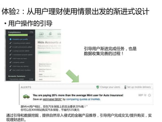 体验2：从用户理财使用情景出发的渐进式设计
• 用户操作的引导
引导用户渐进完成任务，也是
数据收集完善的过程！
通过引导和数据挖掘，提供自然非入侵式的金融产品推荐，引导用户完成交叉/提升购买，实
现理财进阶。
跟Mint用户相比，您在汽车保险上的支出要多20%哦！”
你可以在XXX网站购买汽车保险，节省约535美元
 