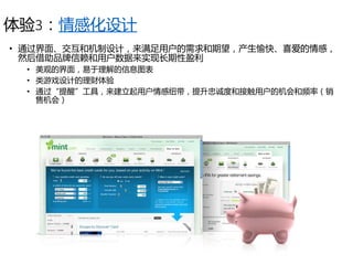 体验3：情感化设计
• 通过界面、交互和机制设计，来满足用户的需求和期望，产生愉快、喜爱的情感，
然后借助品牌信赖和用户数据来实现长期性盈利
• 美观的界面，易于理解的信息图表
• 类游戏设计的理财体验
• 通过“提醒”工具，来建立起用户情感纽带，提升忠诚度和接触用户的机会和频率（销
售机会）
 