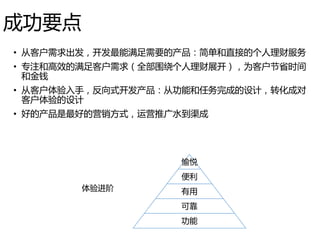 成功要点
• 从客户需求出发，开发最能满足需要的产品：简单和直接的个人理财服务
• 专注和高效的满足客户需求（全部围绕个人理财展开），为客户节省时间
和金钱
• 从客户体验入手，反向式开发产品：从功能和任务完成的设计，转化成对
客户体验的设计
• 好的产品是最好的营销方式，运营推广水到渠成
愉悦
便利
有用
可靠
功能
体验进阶
 