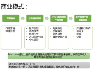 商业模式：
获取客户 收集客户信息
个性化智能金融
产品推荐
推荐金融产品，
收取佣金
• 口碑营销
• 邮件列表
• 账户类型
• 消费模式
• 信用历史
• 人口统计特征
• 个性偏好
• 购买历史
• 使用情况
• 消费习惯
• 最新金融产品
• 开通银行账户
• 信用卡
• 保险
• 贷款
Mint.com通过让客户使用免费提供的理财工具和服务来省钱，从而获取收入，
并非靠提供增值服务来创收
还可能的盈利模式：广告
利用庞大客户群，以及海量消费和金融数据，提供高价值的定向广告
 