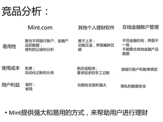竞品分析：
• Mint提供强大和易用的方式，来帮助用户进行理财
易用性
使用成本
用户利益
聚合不同银行账户、金融产
品的数据；
便利的记录和分析
免费；
自动化记账和分类
省时；
省钱
难于上手；
功能泛滥，界面臃肿丑
陋
购买或租用；
要求较多的手工记账
功能较全面和强大
不同金融机构，界面不
一致；
不能聚合其他金融产品
数据
跟银行账户和账单绑定
隐私和数据安全
Mint.com 其他个人理财软件 在线金融账户管理
 