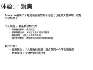 体验1：聚焦
Mint.com解决个人理财最重要的两个问题（也是最大的障碍，或是
产品机会）
个人理财 = 复杂繁琐的工作
• 数据整合繁琐，令人抓狂
• 数据需要分类，大部分人没时间进行整理
• 复杂度高，大部分人会望而生畏
• 缺乏相关知识，不知道如何创建理财管理方案
解决方案：
• 数据聚合：个人理财的数据，整合在同一个平台和界面
• 数据整理：支出数据自动分类
 