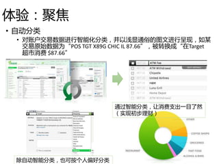 体验：聚焦
• 自动分类
• 对账户交易数据进行智能化分类，并以浅显通俗的图文进行呈现，如某
交易原始数据为“POS TGT X89G CHIC IL 87.66”，被转换成“在Target
超市消费 $87.66”
除自动智能分类，也可按个人偏好分类
通过智能分类，让消费支出一目了然
（实现初步理财）
 