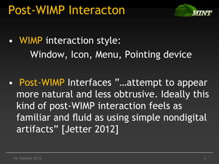 Post-WIMP Interacton

• WIMP interaction style:
    Window, Icon, Menu, Pointing device

• Post-WIMP Interfaces ”…attempt to appear
  more natural and less obtrusive. Ideally this
  kind of post-WIMP interaction feels as
  familiar and ﬂuid as using simple nondigital
  artifacts” [Jetter 2012]

 18. Oktober 2012                            3
 