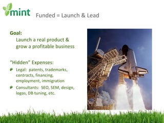 Funded = Launch & Lead Goal: Launch a real product & grow a profitable business “ Hidden” Expenses: Legal:  patents, trademarks, contracts, financing, employment, immigration Consultants:  SEO, SEM, design, logos, DB tuning, etc. 