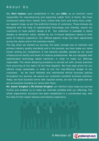 A Member of
A b o u t U s
We, Mini Imptex were established in the year 1983, as an eminent name
responsible for manufacturing and exporting Ladies Tunic & Kurtis. We have
introduced Ladies Tunic, Stylish Tunic, Cotton Kids Tunic and many more, under
our apparel range, as per the preferred choices of customers. These dresses are
designed with the help of sophisticated technology and, thereby, assure our
customers to have perfect design & ﬁt. Our collection is available in latest
designs & attractive colors, backed by our in-house designers owing to their
years of industry experience. Our oﬀered apparel range has been appreciated
across the nation and in the overseas market.
The day when we started our journey, the basic concept was to maintain and
achieve industry quality standards and in the process, we have made our name
known among our competitors. It has become possible, backed by our sound
infrastructural facility and team of creative professionals. We are equipped with
sophisticated technology based machines, in order to make our oﬀerings
impeccable. The whole designing procedure is carried out with utmost precision
from procuring of the fabric till the ﬁnal dispatch. We have kept prices for our
oﬀered range reasonable, in order to suit the cost-eﬀective budget of our
customers. As we have followed and maintained ethical business policies
throughout our journey, we assure our customers excellent business solutions.
Today, we have business terms with reputed names, all over the globe and we
are successfully handling our terms with them.
Mr. Samir Singhal & Mr.Satish Singhal, our mentors have made our journey
fruitful and enabled us to make our clientele satisﬁed with our oﬀerings. The
whole organization structure has been established in a coordinated way, with
the help of their expert advices and industry experience.
 