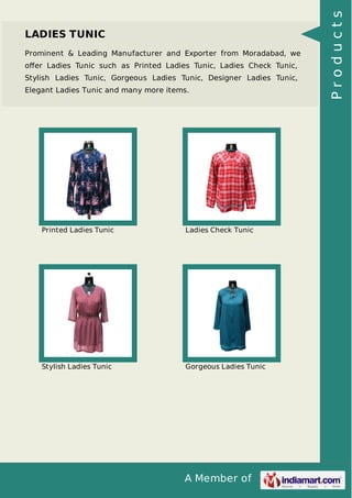 A Member of
LADIES TUNIC
Prominent & Leading Manufacturer and Exporter from Moradabad, we
oﬀer Ladies Tunic such as Printed Ladies Tunic, Ladies Check Tunic,
Stylish Ladies Tunic, Gorgeous Ladies Tunic, Designer Ladies Tunic,
Elegant Ladies Tunic and many more items.
Printed Ladies Tunic Ladies Check Tunic
Stylish Ladies Tunic Gorgeous Ladies Tunic
Products
 
