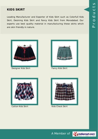 A Member of
KIDS SKIRT
Leading Manufacturer and Exporter of Kids Skirt such as Colorfull Kids
Skirt, Desining Kids Skirt and Fancy Kids Skirt from Moradabad. Our
experts use best quality material in manufacturing these skirts which
are skin friendly in nature.
Designer Kids Skirt Fancy Kids Skirt
Cotton Kids Skirt Kids Check Skirt
Products
 