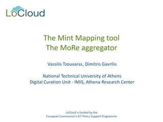 The Mint Mapping tool
The MoRe aggregator
Vassilis Tzouvaras, Dimitris Gavrilis
National Technical University of Athens
Digital Curation Unit - IMIS, Athena Research Center
LoCloud is funded by the
European Commission's ICT Policy Support Programme
 