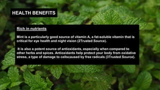 HEALTH BENEFITS
Rich in nutrients
Mint is a particularly good source of vitamin A, a fat-soluble vitamin that is
critical for eye health and night vision (2Trusted Source).
It is also a potent source of antioxidants, especially when compared to
other herbs and spices. Antioxidants help protect your body from oxidative
stress, a type of damage to cellscaused by free radicals (3Trusted Source).
 