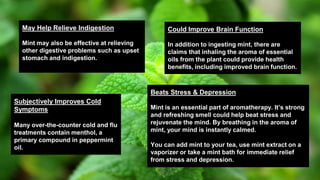 May Help Relieve Indigestion
Mint may also be effective at relieving
other digestive problems such as upset
stomach and indigestion.
Could Improve Brain Function
In addition to ingesting mint, there are
claims that inhaling the aroma of essential
oils from the plant could provide health
benefits, including improved brain function.
Beats Stress & Depression
Mint is an essential part of aromatherapy. It’s strong
and refreshing smell could help beat stress and
rejuvenate the mind. By breathing in the aroma of
mint, your mind is instantly calmed.
You can add mint to your tea, use mint extract on a
vaporizer or take a mint bath for immediate relief
from stress and depression.
Subjectively Improves Cold
Symptoms
Many over-the-counter cold and flu
treatments contain menthol, a
primary compound in peppermint
oil.
 