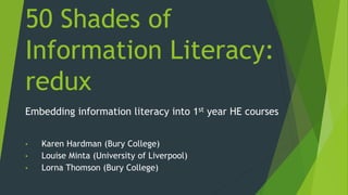 50 Shades of
Information Literacy:
redux
Embedding information literacy into 1st year HE courses
• Karen Hardman (Bury College)
• Louise Minta (University of Liverpool)
• Lorna Thomson (Bury College)
 