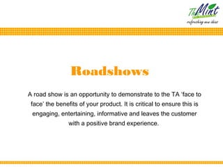 Roadshows
A road show is an opportunity to demonstrate to the TA ‘face to
 face’ the benefits of your product. It is critical to ensure this is
 engaging, entertaining, informative and leaves the customer
                with a positive brand experience.
 
