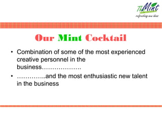 Our Mint Cocktail
• Combination of some of the most experienced
  creative personnel in the
  business……………….
• …………..and the most enthusiastic new talent
  in the business
 